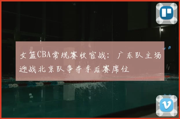 女篮CBA常规赛收官战:广东队主场迎战北京队争夺季后赛席位