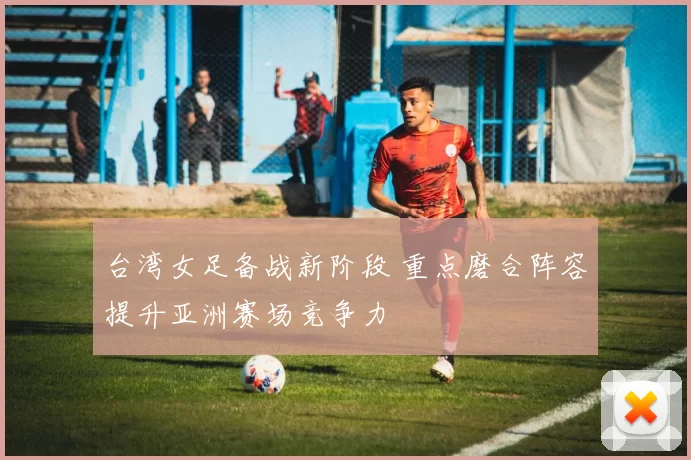 台湾女足备战新阶段 重点磨合阵容提升亚洲赛场竞争力
