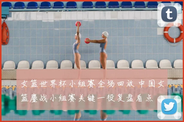 女篮世界杯小组赛全场回放 中国女篮鏖战小组赛关键一役复盘看点