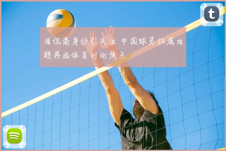 浦侃裔身份引关注 中国球员归属话题再成体育讨论焦点