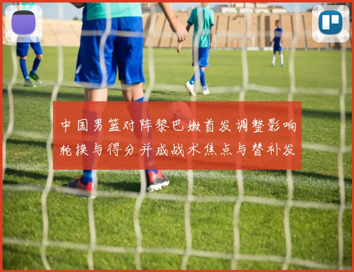 中国男篮对阵黎巴嫩首发调整影响轮换与得分并成战术焦点与替补发挥