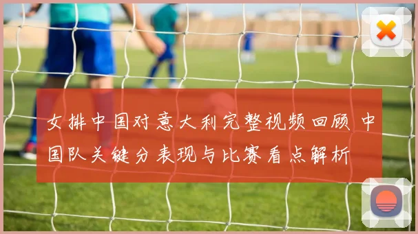 女排中国对意大利完整视频回顾 中国队关键分表现与比赛看点解析