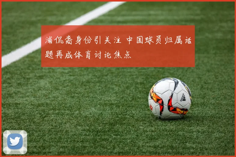 浦侃裔身份引关注 中国球员归属话题再成体育讨论焦点