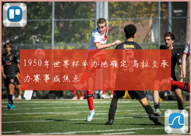 1950年世界杯举办地确定 乌拉圭承办赛事成焦点