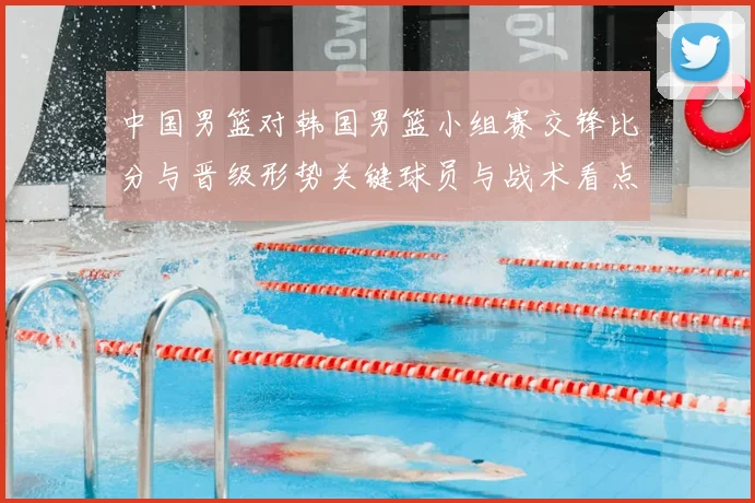 中国男篮对韩国男篮小组赛交锋比分与晋级形势关键球员与战术看点