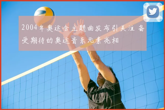 2004年奥运会主题曲发布引关注 备受期待的奥运音乐元素亮相