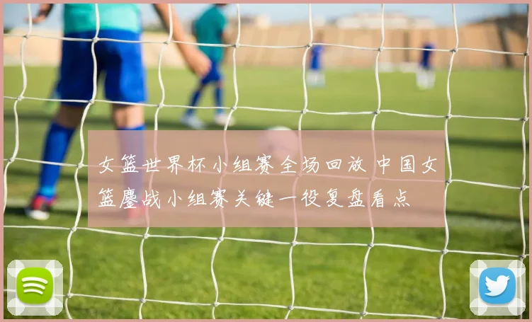 女篮世界杯小组赛全场回放 中国女篮鏖战小组赛关键一役复盘看点