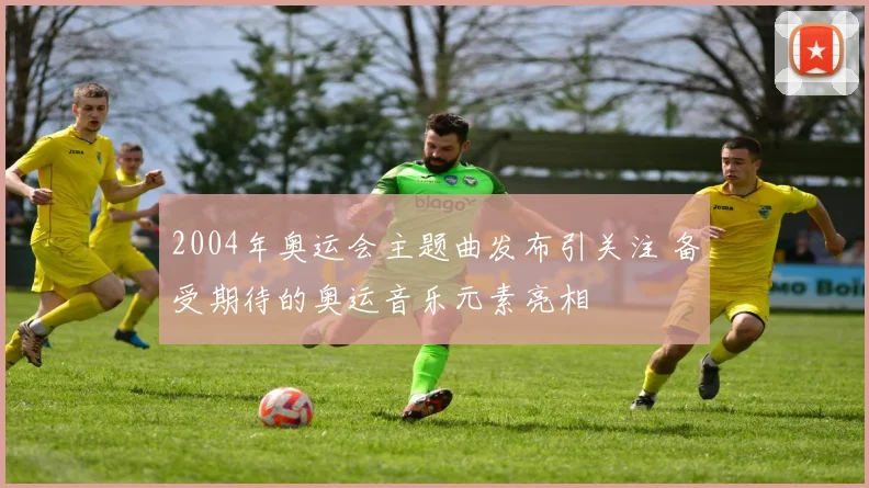 2004年奥运会主题曲发布引关注 备受期待的奥运音乐元素亮相