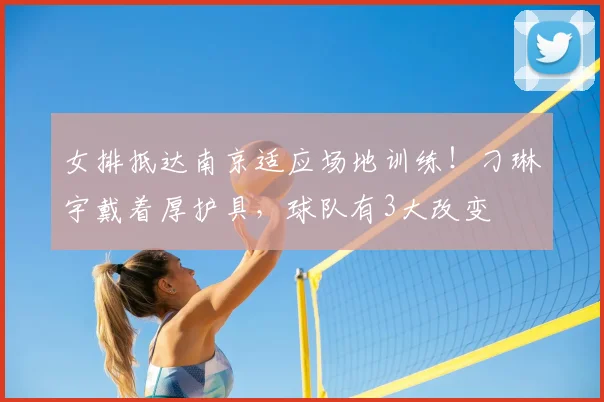 女排抵达南京适应场地训练！刁琳宇戴着厚护具，球队有3大改变