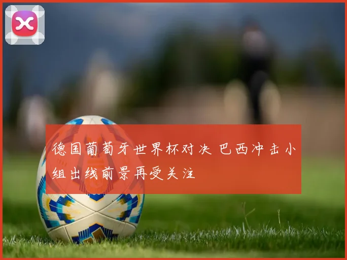 德国葡萄牙世界杯对决 巴西冲击小组出线前景再受关注