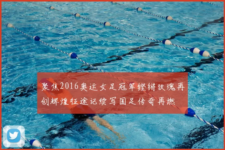 聚焦2016奥运女足冠军铿锵玫瑰再创辉煌征途记续写国足传奇再燃