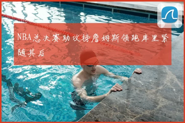 NBA总决赛助攻榜詹姆斯领跑库里紧随其后