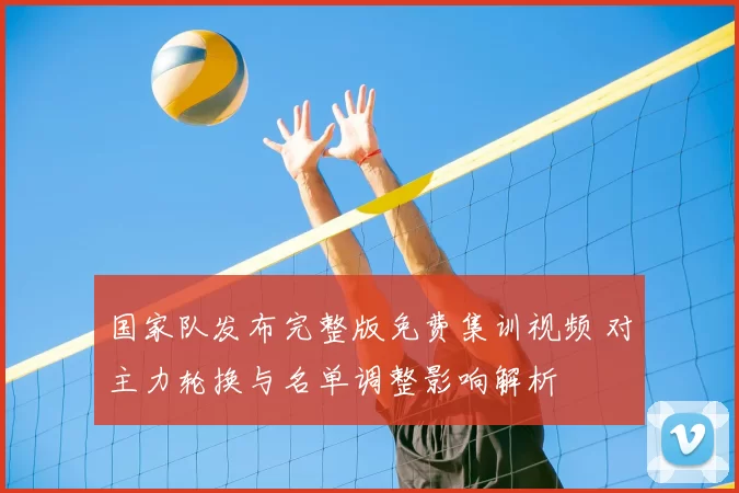 国家队发布完整版免费集训视频 对主力轮换与名单调整影响解析