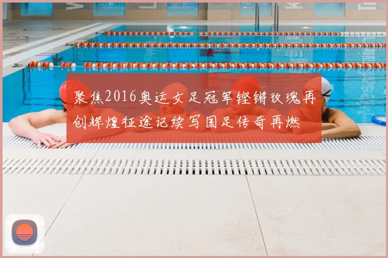 聚焦2016奥运女足冠军铿锵玫瑰再创辉煌征途记续写国足传奇再燃