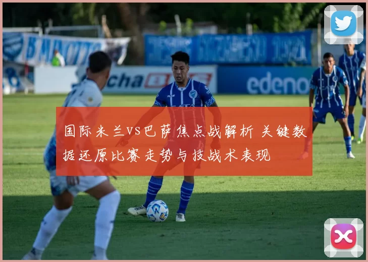 国际米兰vs巴萨焦点战解析 关键数据还原比赛走势与技战术表现