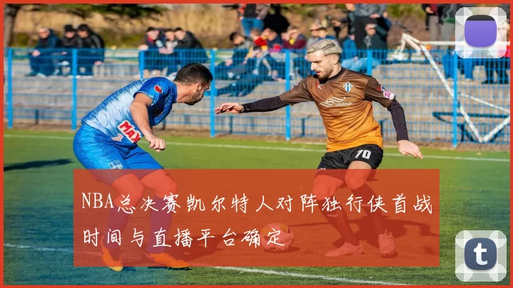 NBA总决赛凯尔特人对阵独行侠首战时间与直播平台确定
