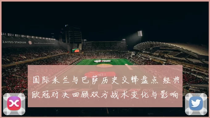 国际米兰与巴萨历史交锋盘点 经典欧冠对决回顾双方战术变化与影响