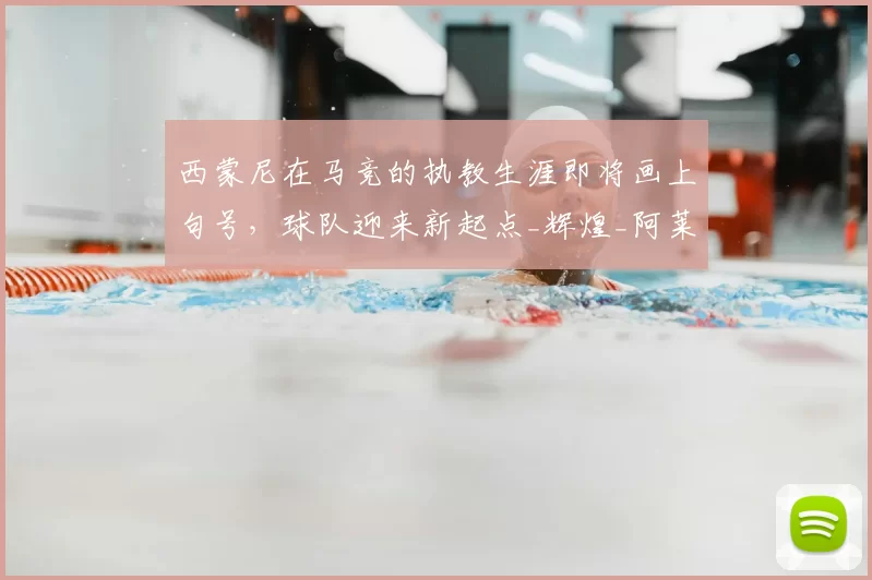 西蒙尼在马竞的执教生涯即将画上句号，球队迎来新起点_辉煌_阿莱玛尼_西甲