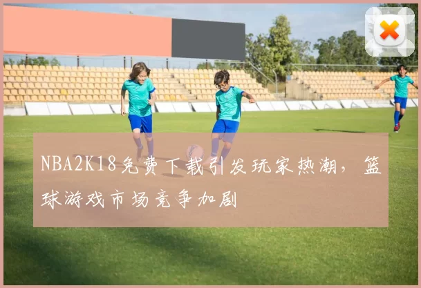 NBA2K18免费下载引发玩家热潮，篮球游戏市场竞争加剧
