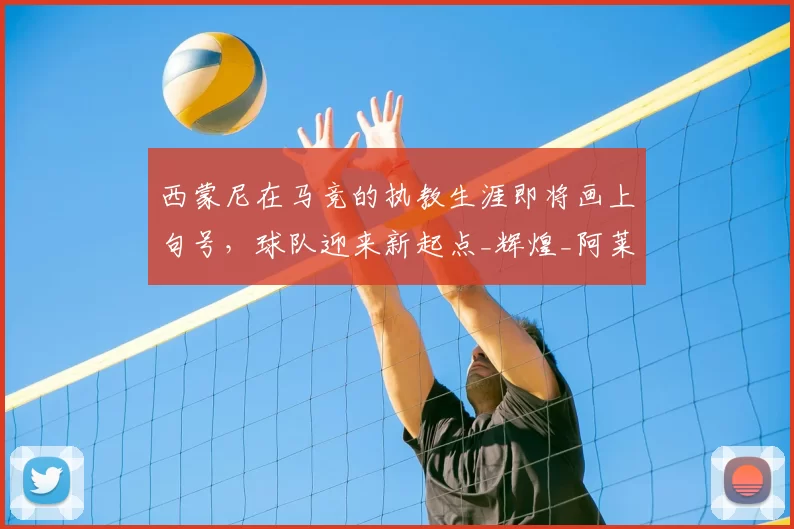 西蒙尼在马竞的执教生涯即将画上句号，球队迎来新起点_辉煌_阿莱玛尼_西甲