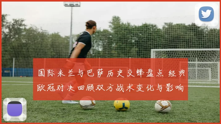 国际米兰与巴萨历史交锋盘点 经典欧冠对决回顾双方战术变化与影响