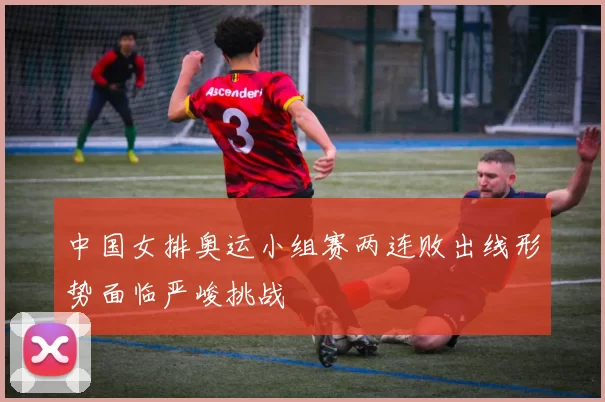 中国女排奥运小组赛两连败出线形势面临严峻挑战