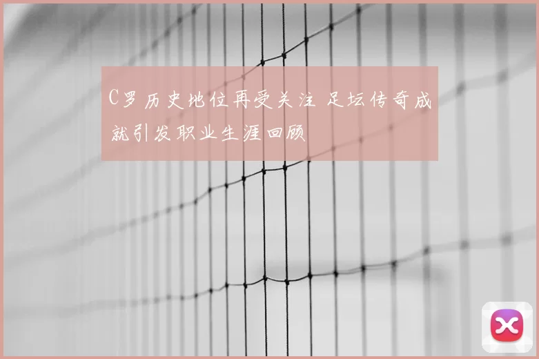 C罗历史地位再受关注 足坛传奇成就引发职业生涯回顾