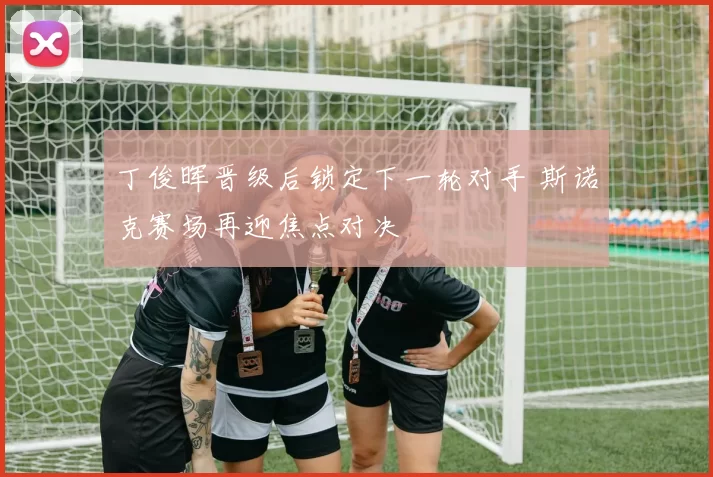 丁俊晖晋级后锁定下一轮对手 斯诺克赛场再迎焦点对决