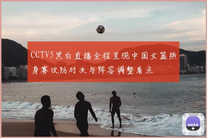 CCTV5黑白直播全程呈现中国女篮热身赛攻防对决与阵容调整看点