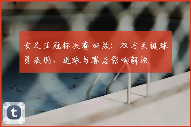 女足亚冠杯决赛回放：双方关键球员表现、进球与赛后影响解读