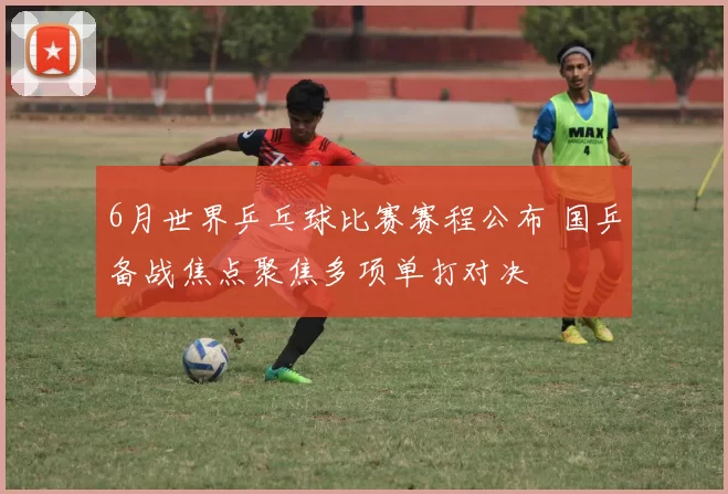 6月世界乒乓球比赛赛程公布 国乒备战焦点聚焦多项单打对决