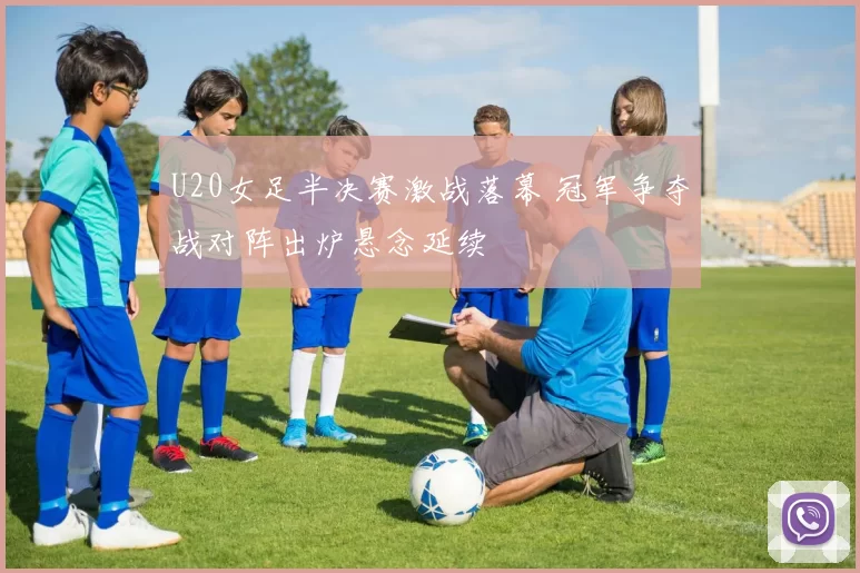 U20女足半决赛激战落幕 冠军争夺战对阵出炉悬念延续