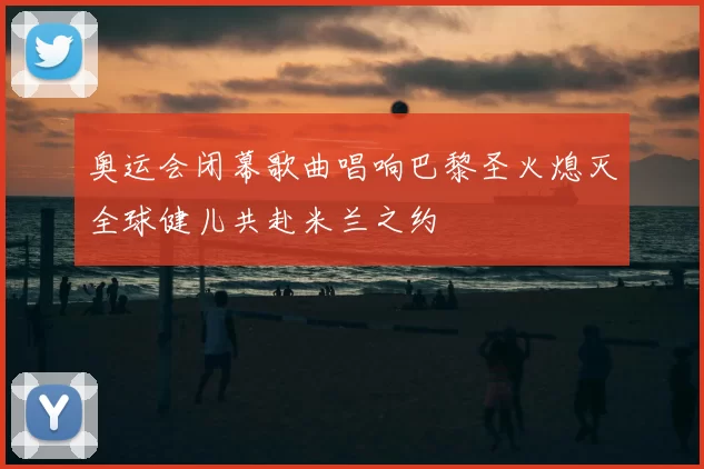 奥运会闭幕歌曲唱响巴黎圣火熄灭全球健儿共赴米兰之约