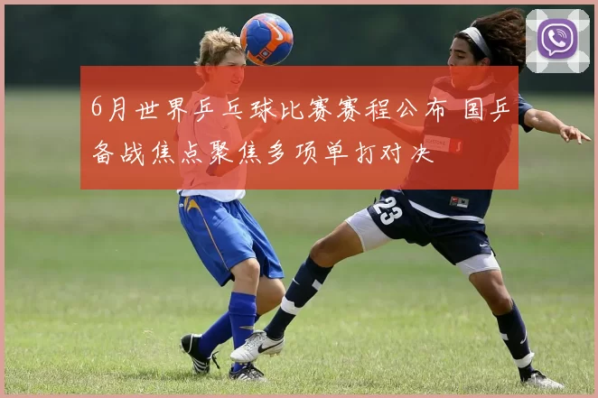 6月世界乒乓球比赛赛程公布 国乒备战焦点聚焦多项单打对决