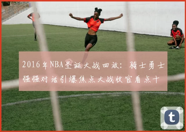 2016年NBA圣诞大战回放:骑士勇士强强对话引爆焦点大战收官看点十足