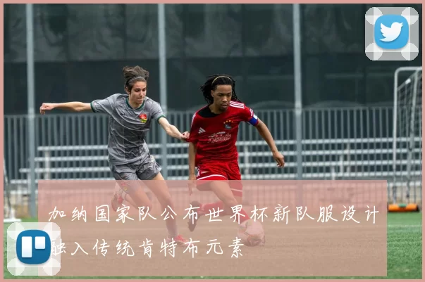 加纳国家队公布世界杯新队服设计融入传统肯特布元素