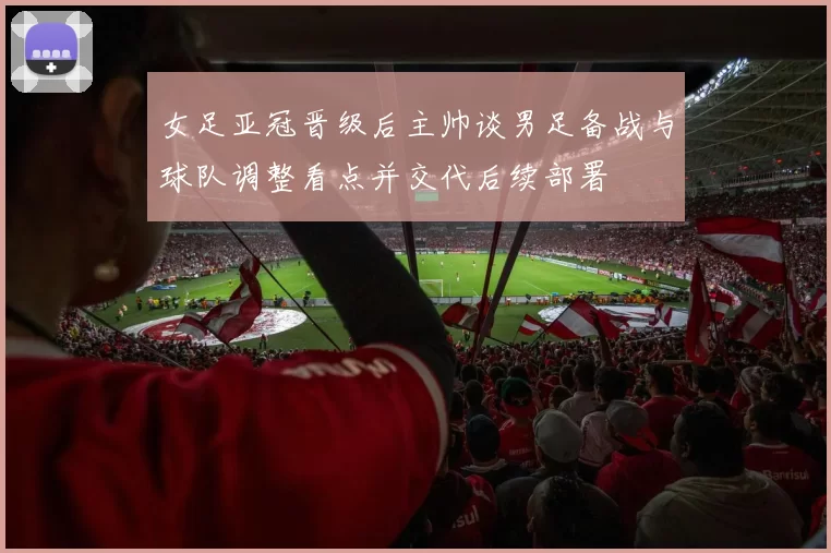 女足亚冠晋级后主帅谈男足备战与球队调整看点并交代后续部署