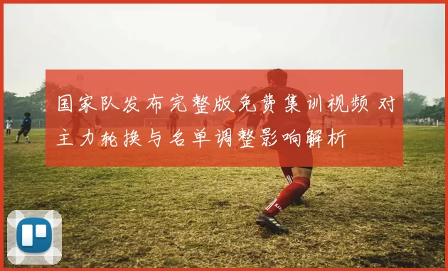 国家队发布完整版免费集训视频 对主力轮换与名单调整影响解析