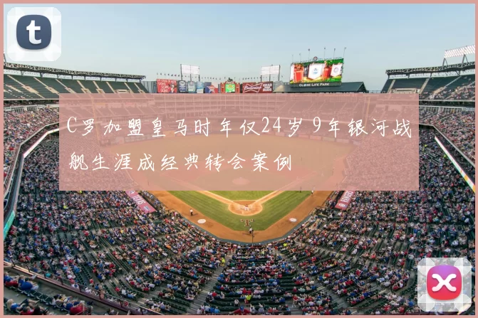 C罗加盟皇马时年仅24岁 9年银河战舰生涯成经典转会案例