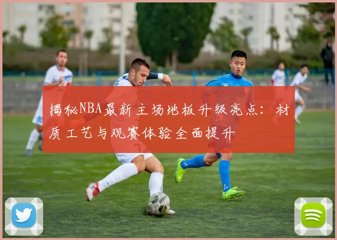 揭秘NBA最新主场地板升级亮点:材质工艺与观赛体验全面提升