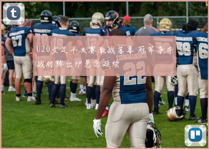 U20女足半决赛激战落幕 冠军争夺战对阵出炉悬念延续
