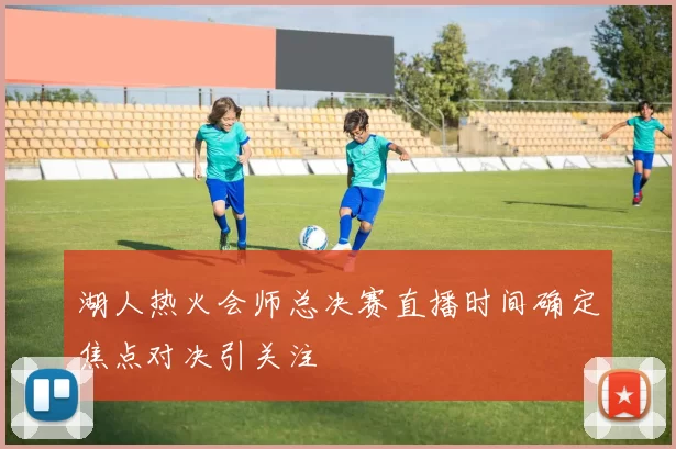 湖人热火会师总决赛直播时间确定焦点对决引关注