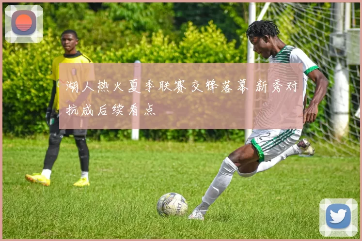 湖人热火夏季联赛交锋落幕 新秀对抗成后续看点