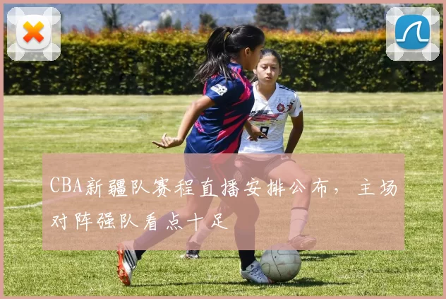 CBA新疆队赛程直播安排公布,主场对阵强队看点十足