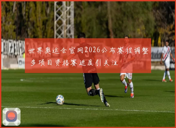 世界奥运会官网2026公布赛程调整 多项目资格赛进度引关注