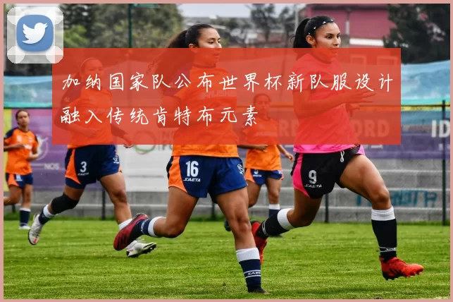 加纳国家队公布世界杯新队服设计融入传统肯特布元素