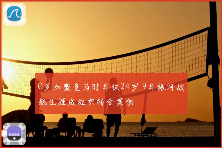 C罗加盟皇马时年仅24岁 9年银河战舰生涯成经典转会案例