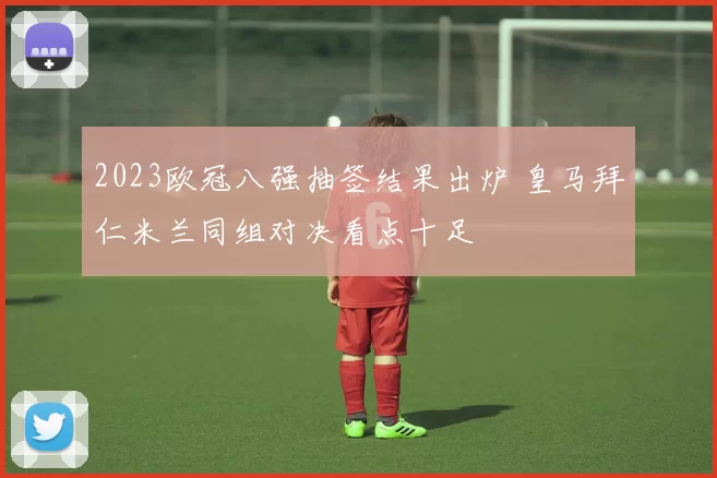 2023欧冠八强抽签结果出炉 皇马拜仁米兰同组对决看点十足