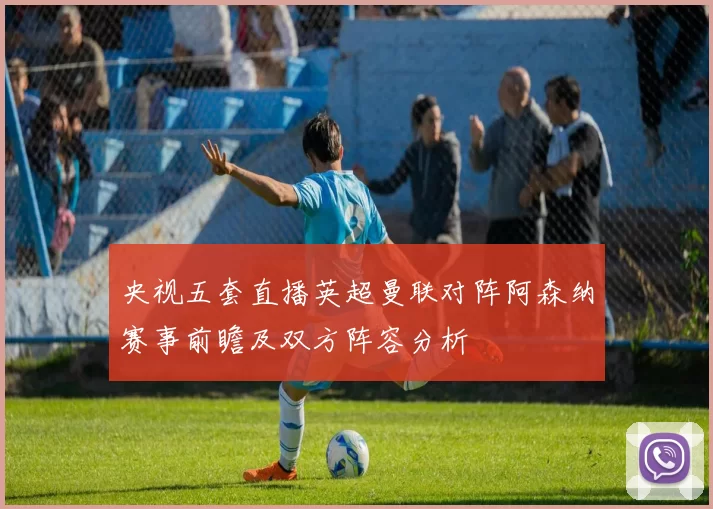 央视五套直播英超曼联对阵阿森纳赛事前瞻及双方阵容分析