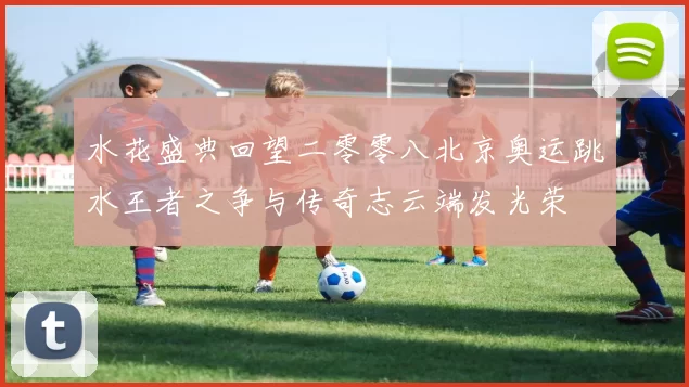 水花盛典回望二零零八北京奥运跳水王者之争与传奇志云端发光荣